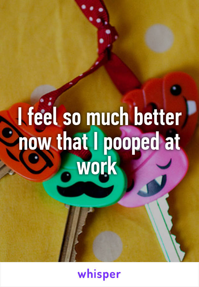 I feel so much better now that I pooped at work 