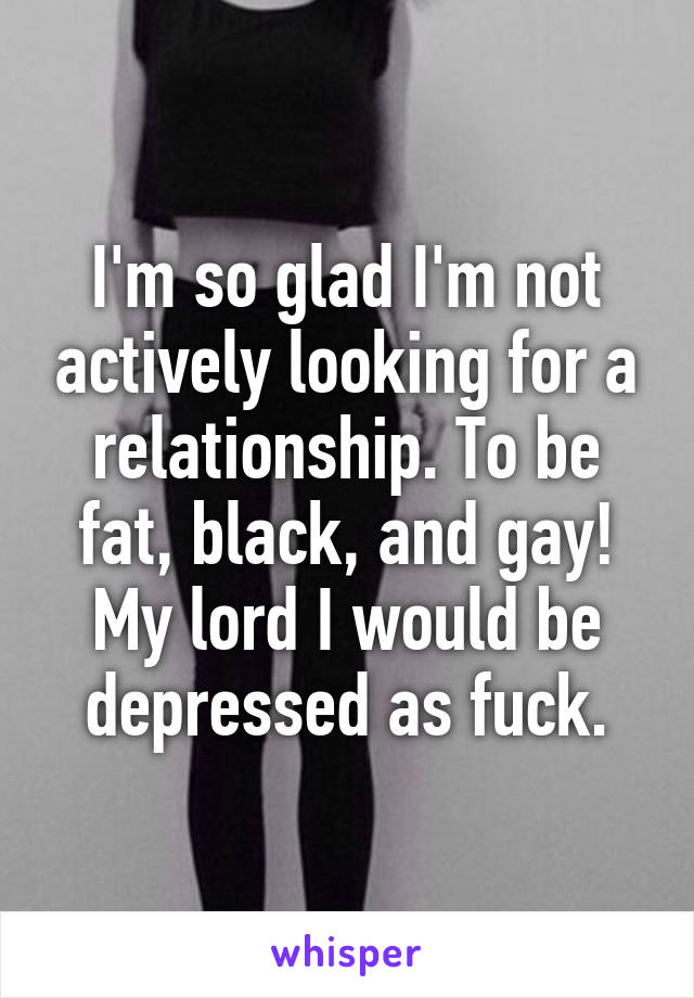 I'm so glad I'm not actively looking for a relationship. To be fat, black, and gay! My lord I would be depressed as fuck.