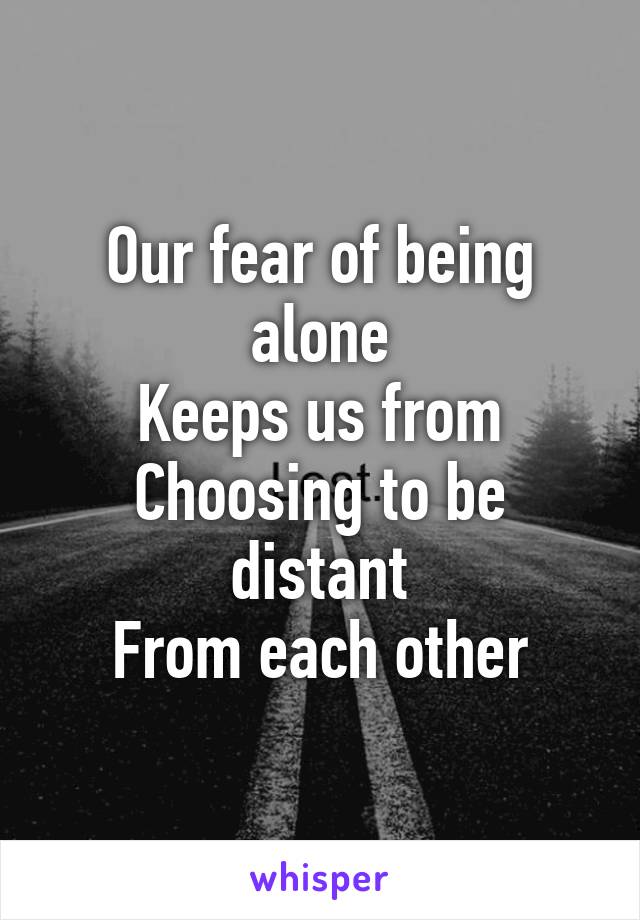 Our fear of being alone
Keeps us from
Choosing to be distant
From each other