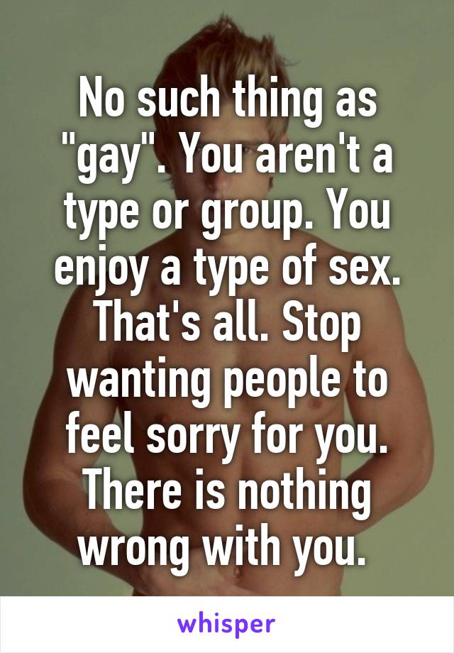 No such thing as "gay". You aren't a type or group. You enjoy a type of sex. That's all. Stop wanting people to feel sorry for you. There is nothing wrong with you. 