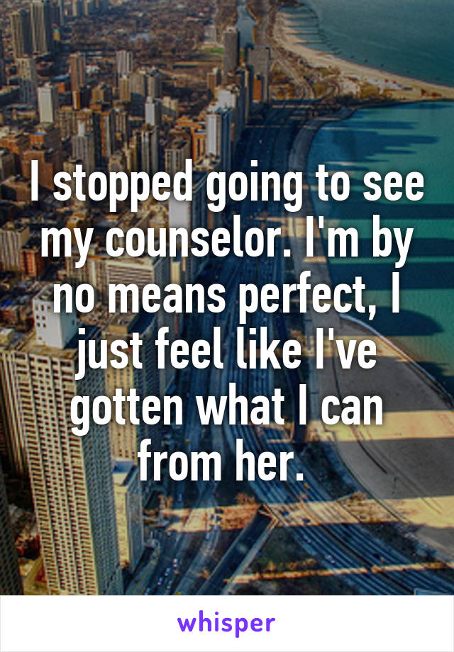 I stopped going to see my counselor. I'm by no means perfect, I just feel like I've gotten what I can from her. 