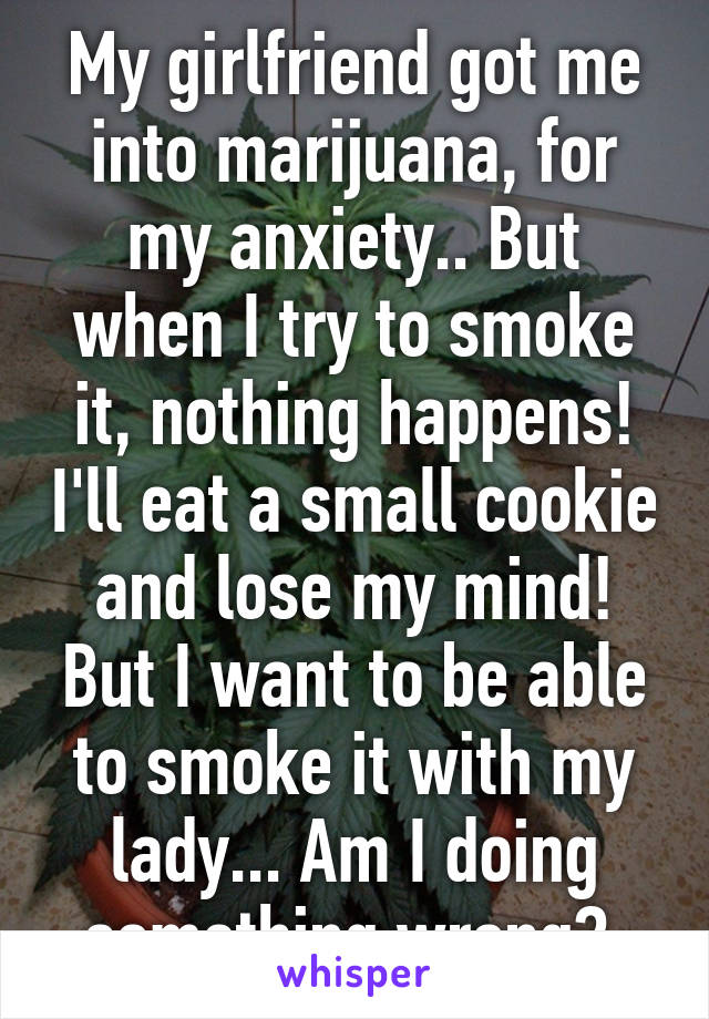 My girlfriend got me into marijuana, for my anxiety.. But when I try to smoke it, nothing happens! I'll eat a small cookie and lose my mind! But I want to be able to smoke it with my lady... Am I doing something wrong? 