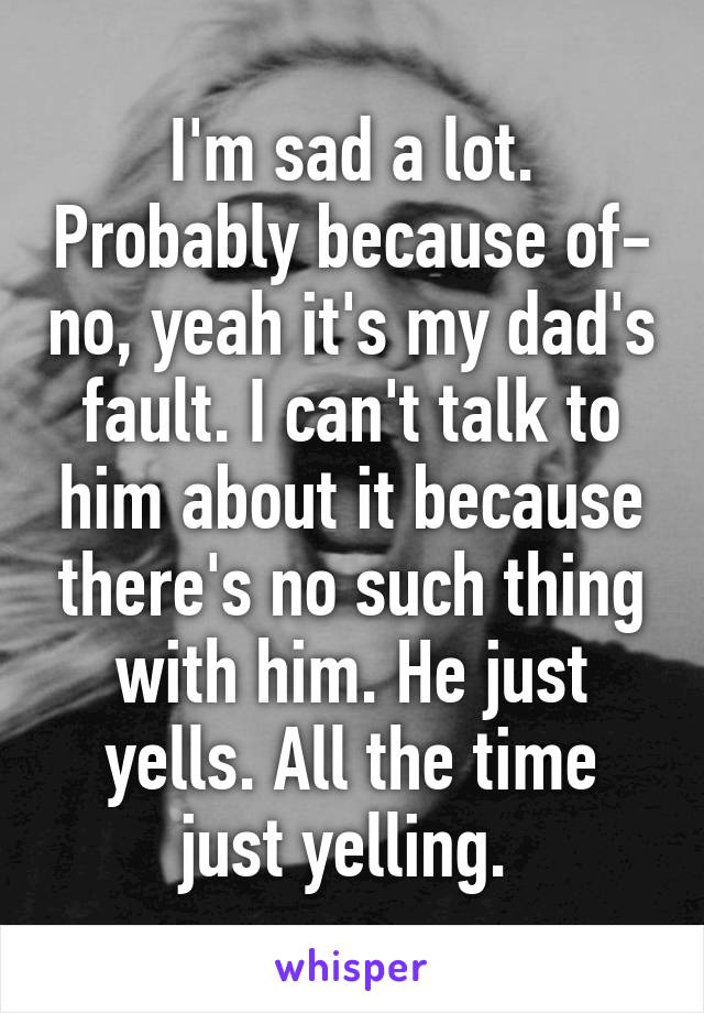 I'm sad a lot. Probably because of- no, yeah it's my dad's fault. I can't talk to him about it because there's no such thing with him. He just yells. All the time just yelling. 