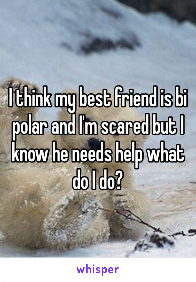 I think my best friend is bi polar and I'm scared but I know he needs help what do I do?