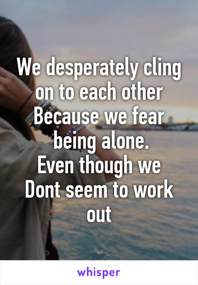 We desperately cling on to each other
Because we fear
 being alone.
Even though we
Dont seem to work out