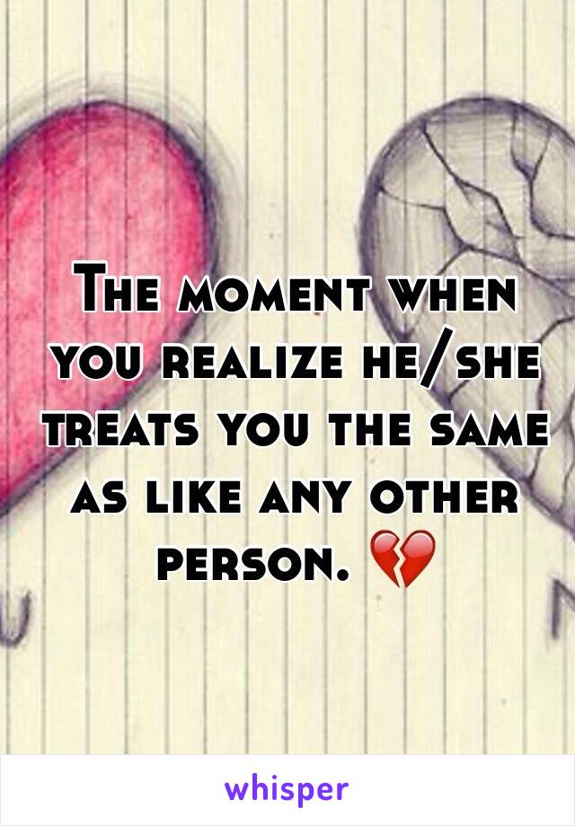 The moment when you realize he/she treats you the same as like any other person. 💔