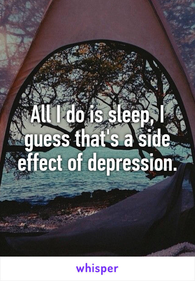 All I do is sleep, I guess that's a side effect of depression.