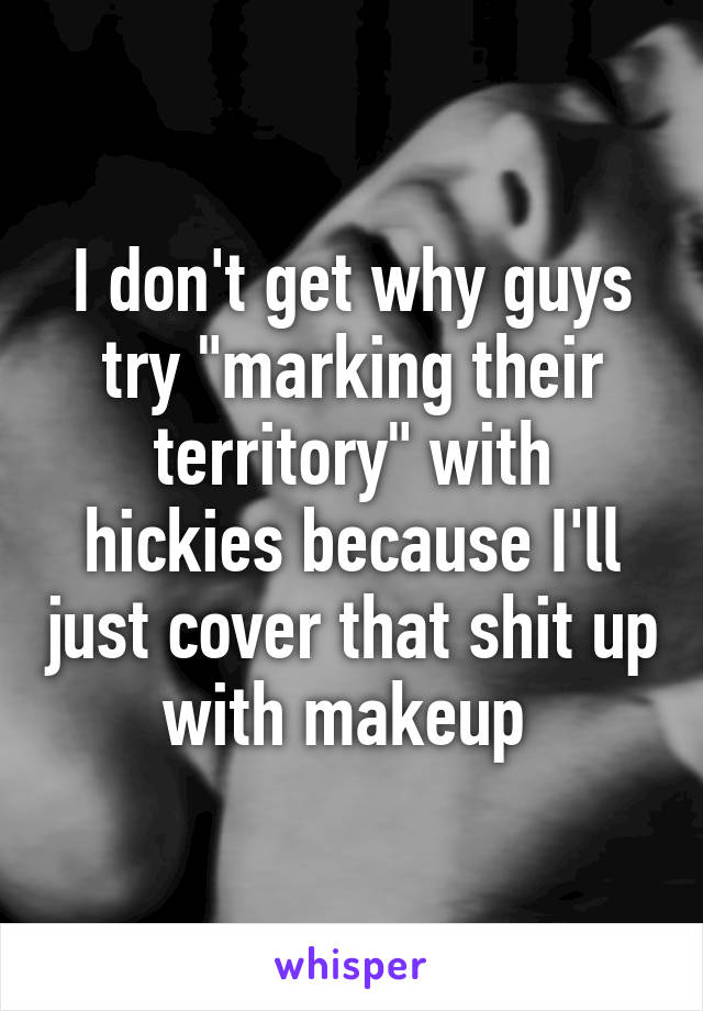 I don't get why guys try "marking their territory" with hickies because I'll just cover that shit up with makeup 