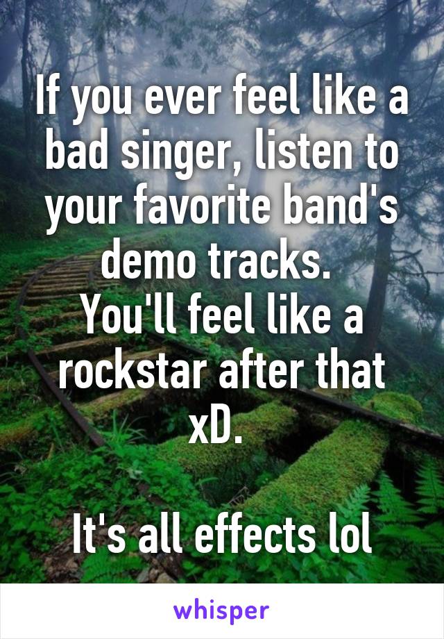 If you ever feel like a bad singer, listen to your favorite band's demo tracks. 
You'll feel like a rockstar after that xD. 

It's all effects lol