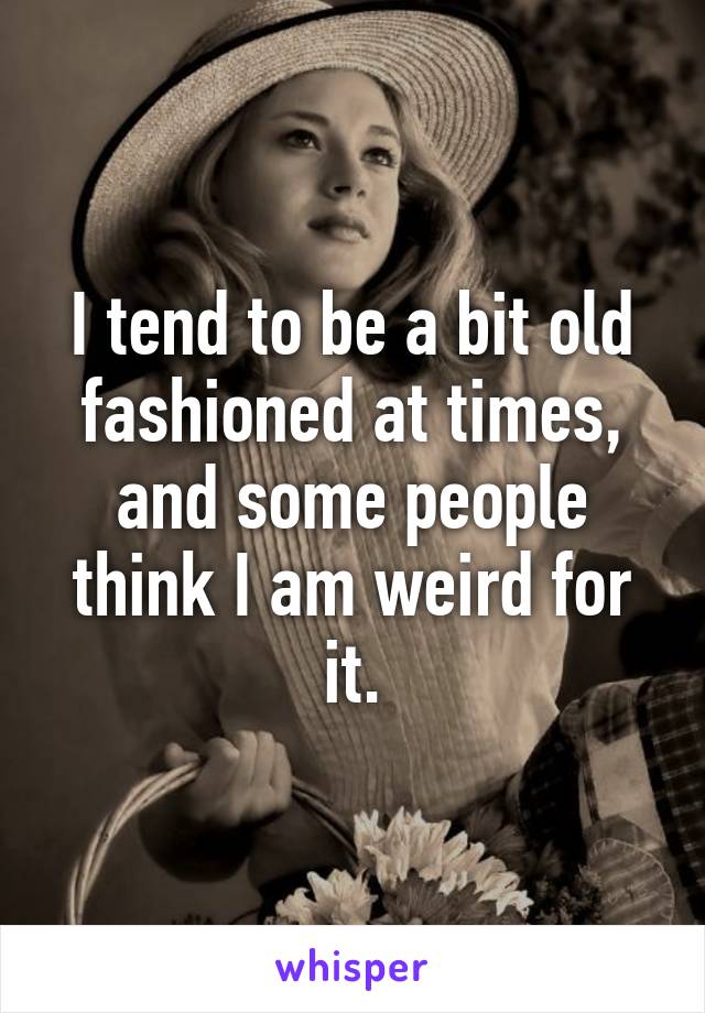 I tend to be a bit old fashioned at times, and some people think I am weird for it.