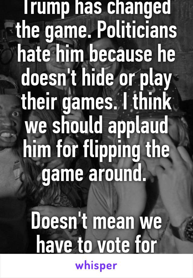 Trump has changed the game. Politicians hate him because he doesn't hide or play their games. I think we should applaud him for flipping the game around. 

Doesn't mean we have to vote for him...