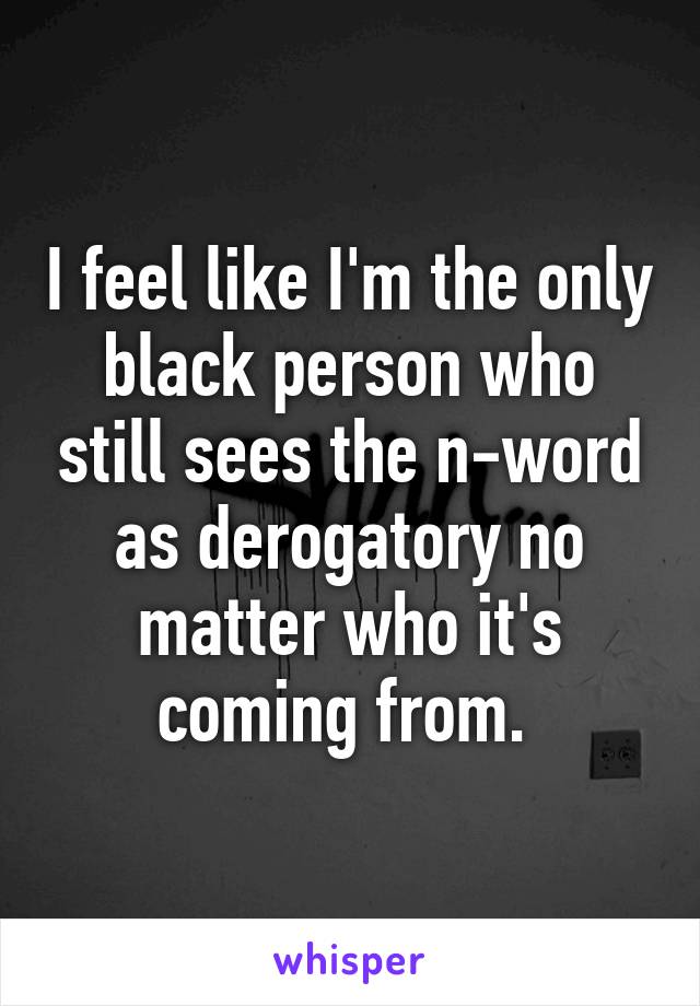 I feel like I'm the only black person who still sees the n-word as derogatory no matter who it's coming from. 