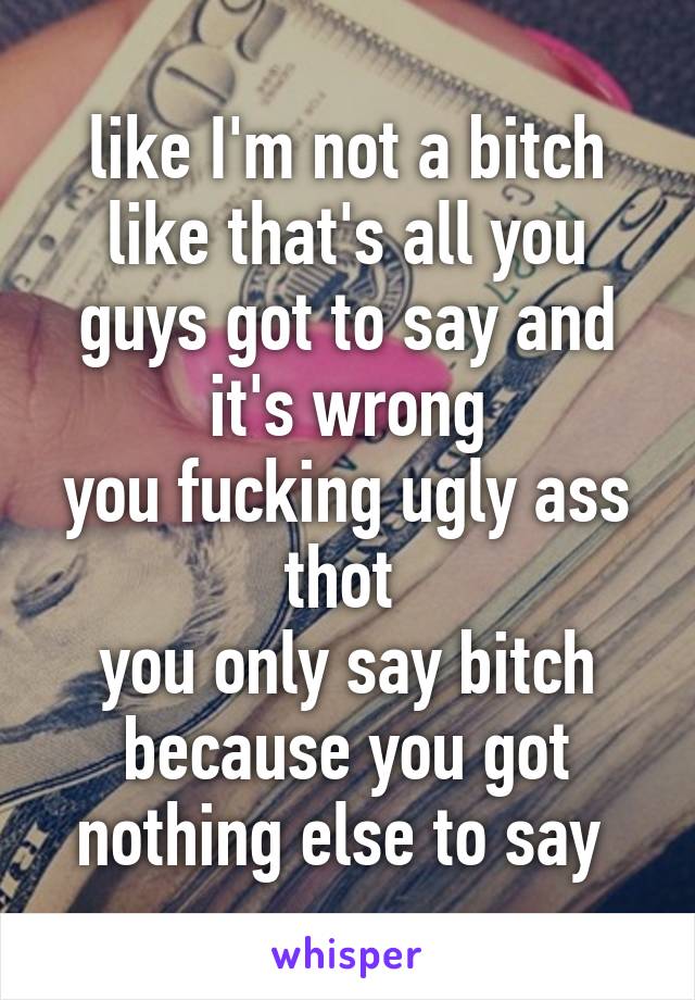 like I'm not a bitch like that's all you guys got to say and it's wrong
you fucking ugly ass thot 
you only say bitch because you got nothing else to say 