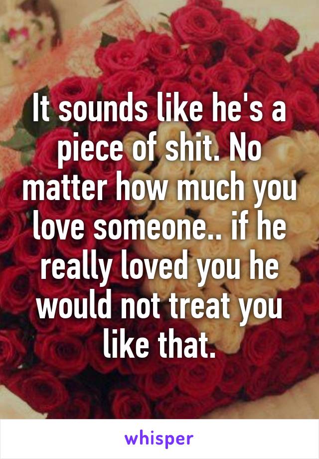 It sounds like he's a piece of shit. No matter how much you love someone.. if he really loved you he would not treat you like that.