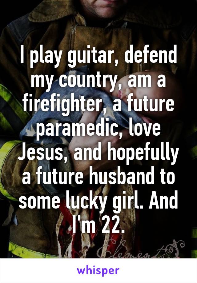 I play guitar, defend my country, am a firefighter, a future paramedic, love Jesus, and hopefully a future husband to some lucky girl. And I'm 22.