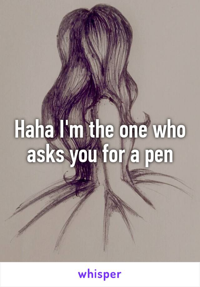 Haha I'm the one who asks you for a pen