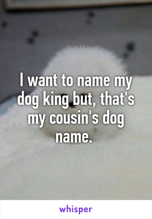 I want to name my dog king but, that's my cousin's dog name. 