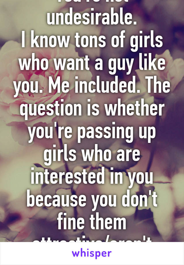 You're not undesirable.
I know tons of girls who want a guy like you. Me included. The question is whether you're passing up girls who are interested in you because you don't fine them attractive/aren't interested. 