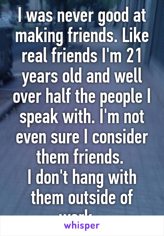 I was never good at making friends. Like real friends I'm 21 years old and well over half the people I speak with. I'm not even sure I consider them friends. 
I don't hang with them outside of work...