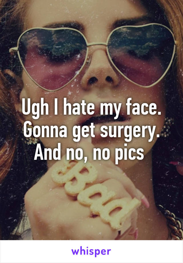 Ugh I hate my face. Gonna get surgery. And no, no pics 