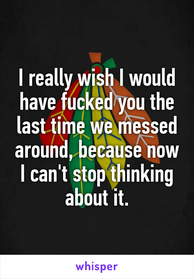 I really wish I would have fucked you the last time we messed around, because now I can't stop thinking about it.