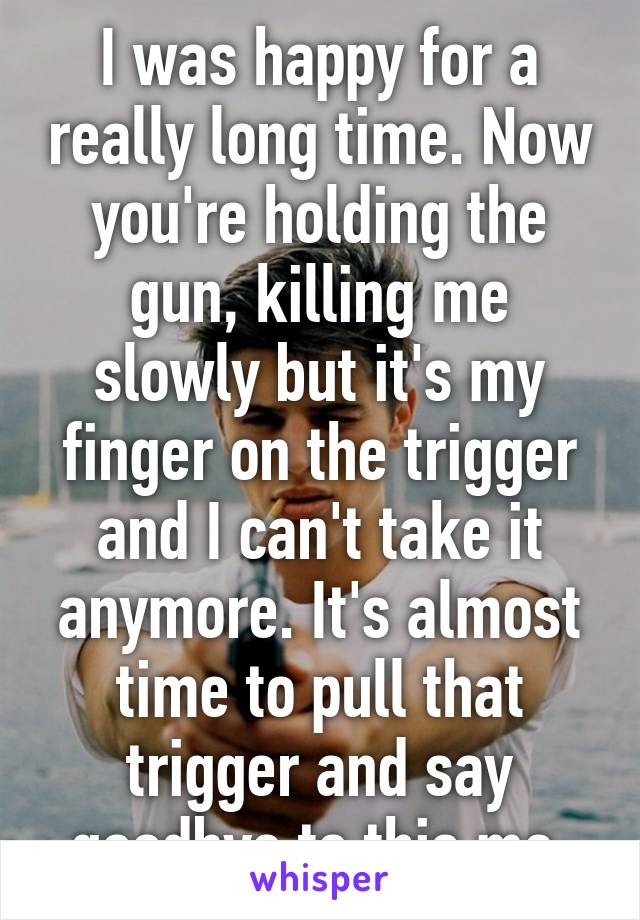 I was happy for a really long time. Now you're holding the gun, killing me slowly but it's my finger on the trigger and I can't take it anymore. It's almost time to pull that trigger and say goodbye to this me.