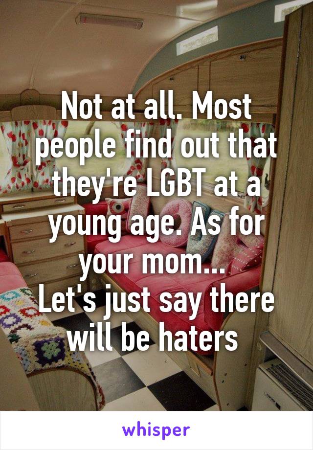 Not at all. Most people find out that they're LGBT at a young age. As for your mom... 
Let's just say there will be haters 