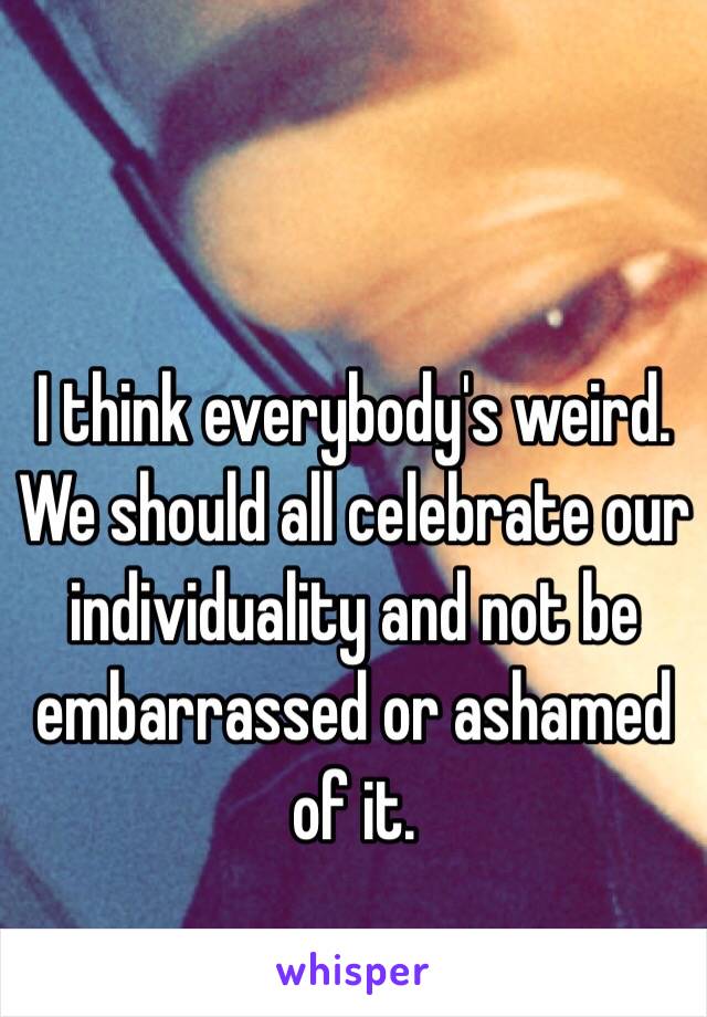 I think everybody's weird. We should all celebrate our individuality and not be embarrassed or ashamed of it.
