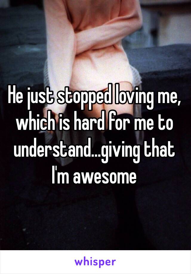 He just stopped loving me, which is hard for me to understand...giving that I'm awesome 