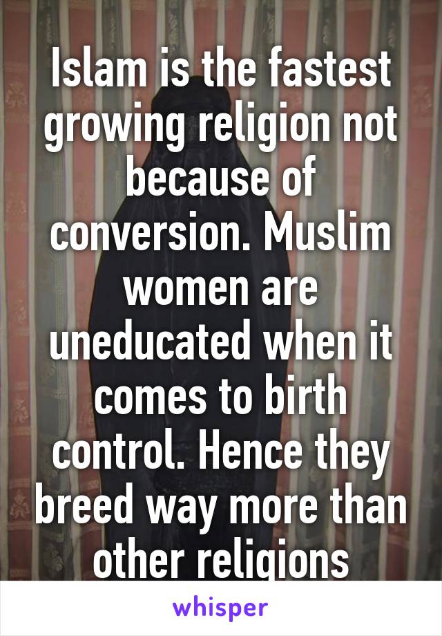 Islam is the fastest growing religion not because of conversion. Muslim women are uneducated when it comes to birth control. Hence they breed way more than other religions