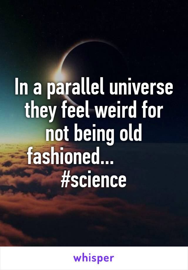 In a parallel universe they feel weird for not being old fashioned...           #science