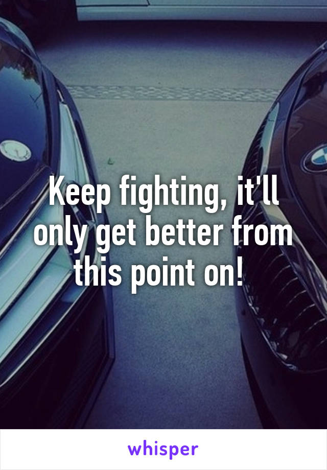 Keep fighting, it'll only get better from this point on! 