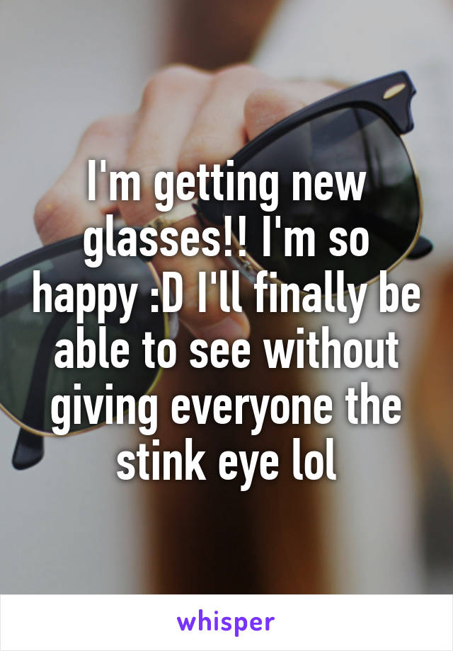 I'm getting new glasses!! I'm so happy :D I'll finally be able to see without giving everyone the stink eye lol