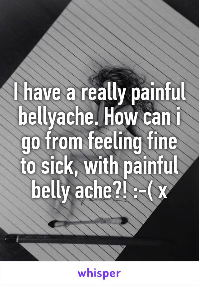 I have a really painful bellyache. How can i go from feeling fine to sick, with painful belly ache?! :-( x