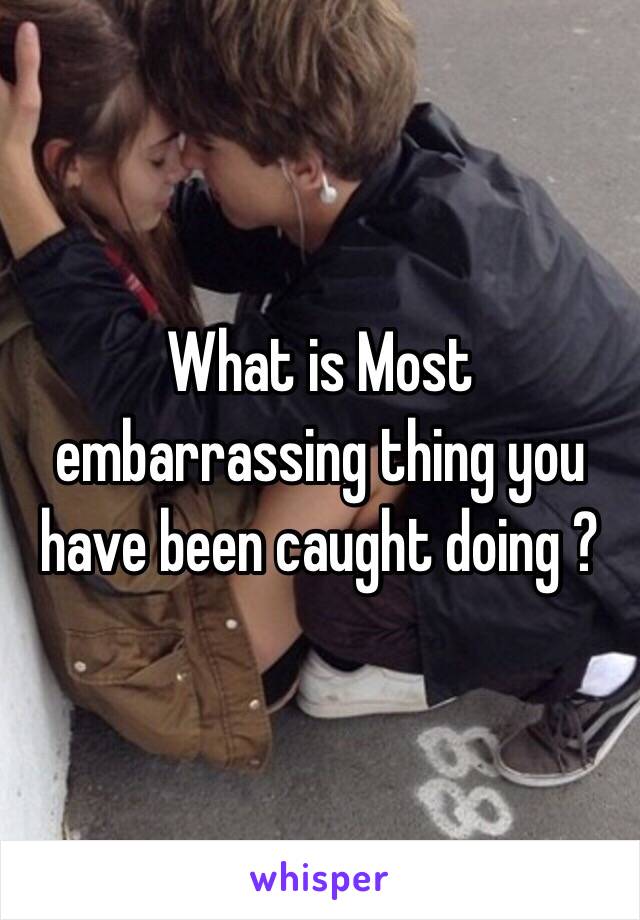 What is Most embarrassing thing you have been caught doing ?