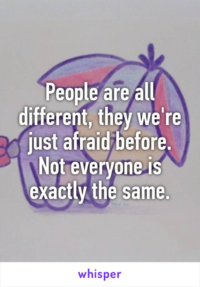 People are all different, they we're just afraid before. Not everyone is exactly the same.