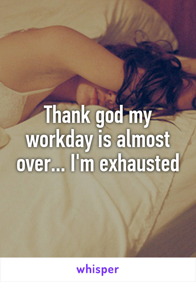 Thank god my workday is almost over... I'm exhausted