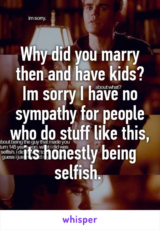 Why did you marry then and have kids? Im sorry I have no sympathy for people who do stuff like this, its honestly being selfish. 