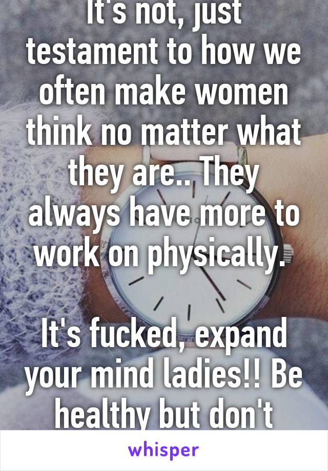 It's not, just testament to how we often make women think no matter what they are.. They always have more to work on physically. 

It's fucked, expand your mind ladies!! Be healthy but don't obsess!