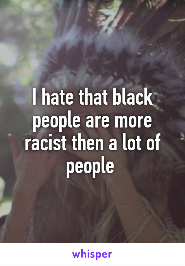 I hate that black people are more racist then a lot of people 