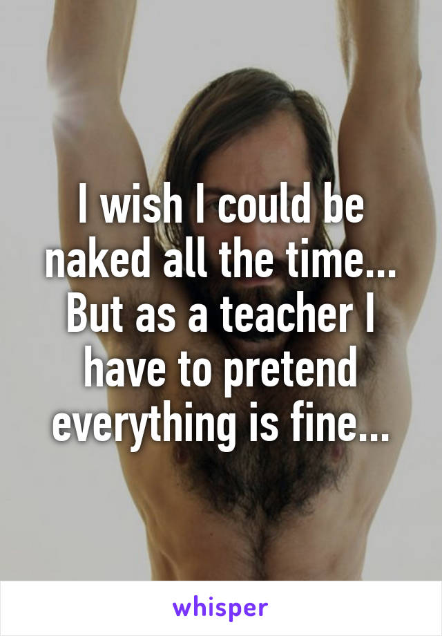 I wish I could be naked all the time...
But as a teacher I have to pretend everything is fine...