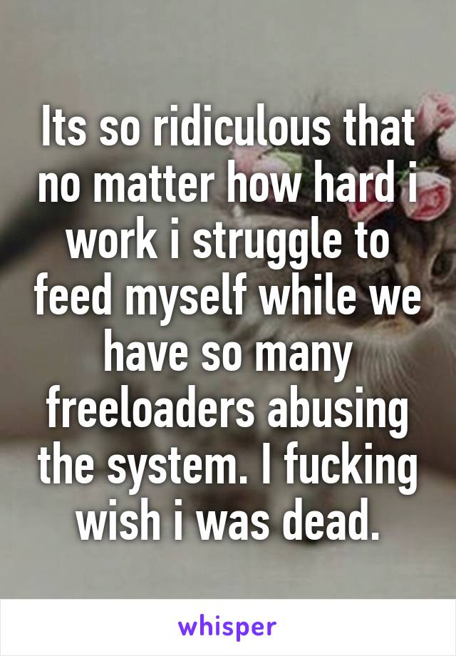 Its so ridiculous that no matter how hard i work i struggle to feed myself while we have so many freeloaders abusing the system. I fucking wish i was dead.