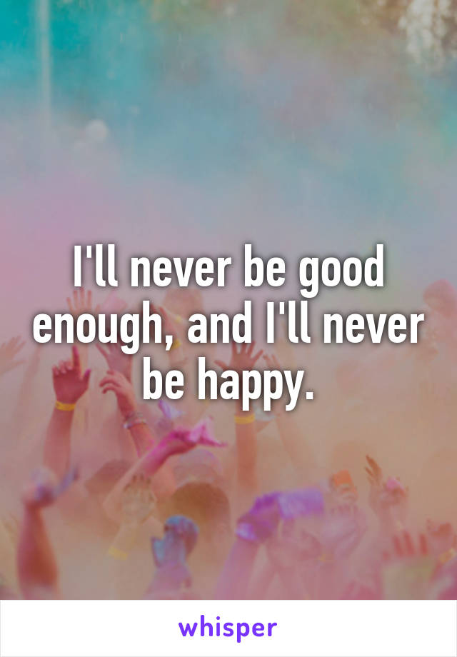 I'll never be good enough, and I'll never be happy.