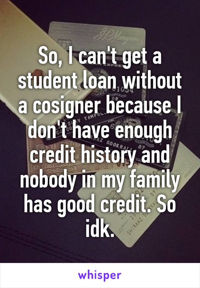 So, I can't get a student loan without a cosigner because I don't have enough credit history and nobody in my family has good credit. So idk.