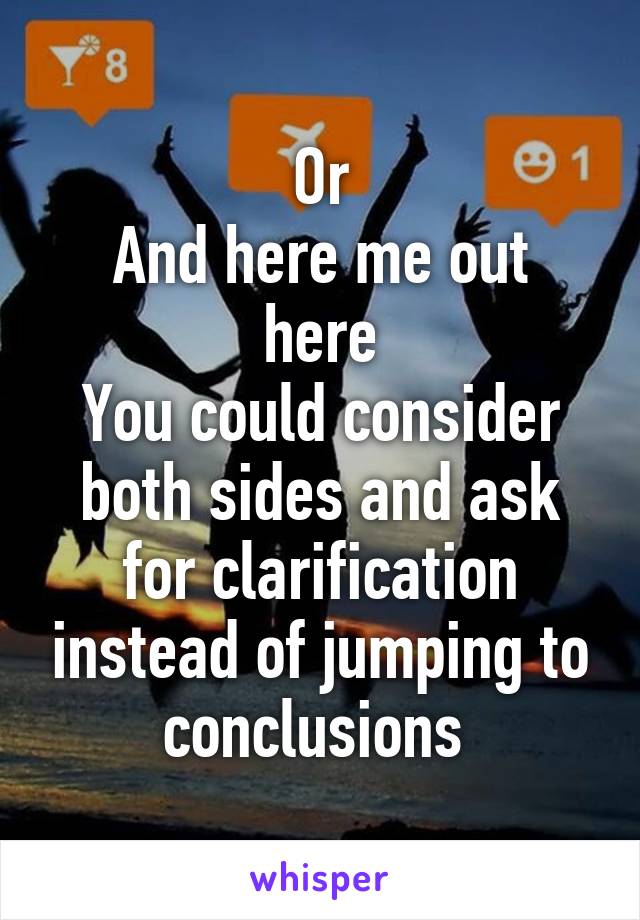 Or
And here me out here
You could consider both sides and ask for clarification instead of jumping to conclusions 