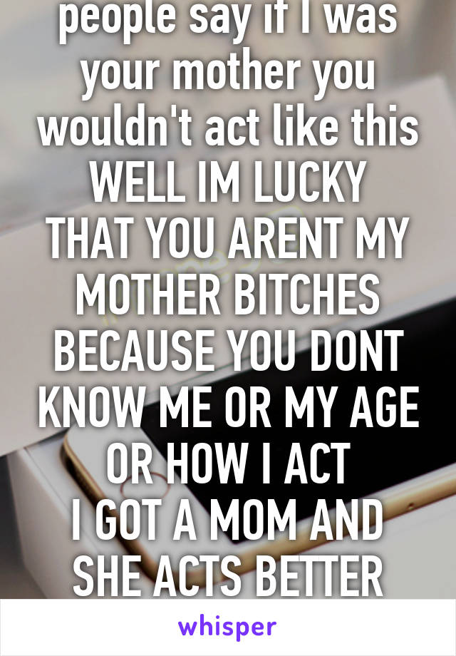 people say if I was your mother you wouldn't act like this
WELL IM LUCKY THAT YOU ARENT MY MOTHER BITCHES
BECAUSE YOU DONT KNOW ME OR MY AGE
OR HOW I ACT
I GOT A MOM AND SHE ACTS BETTER THAN YALL