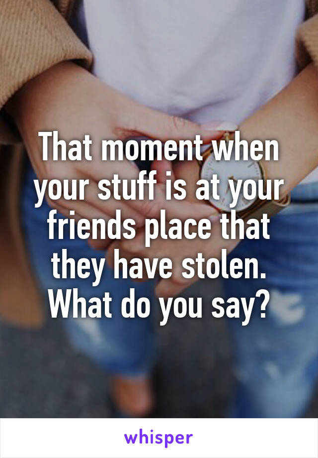 That moment when your stuff is at your friends place that they have stolen. What do you say?