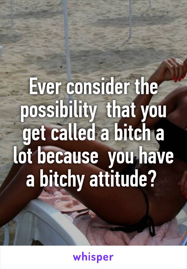 Ever consider the possibility  that you get called a bitch a lot because  you have a bitchy attitude? 