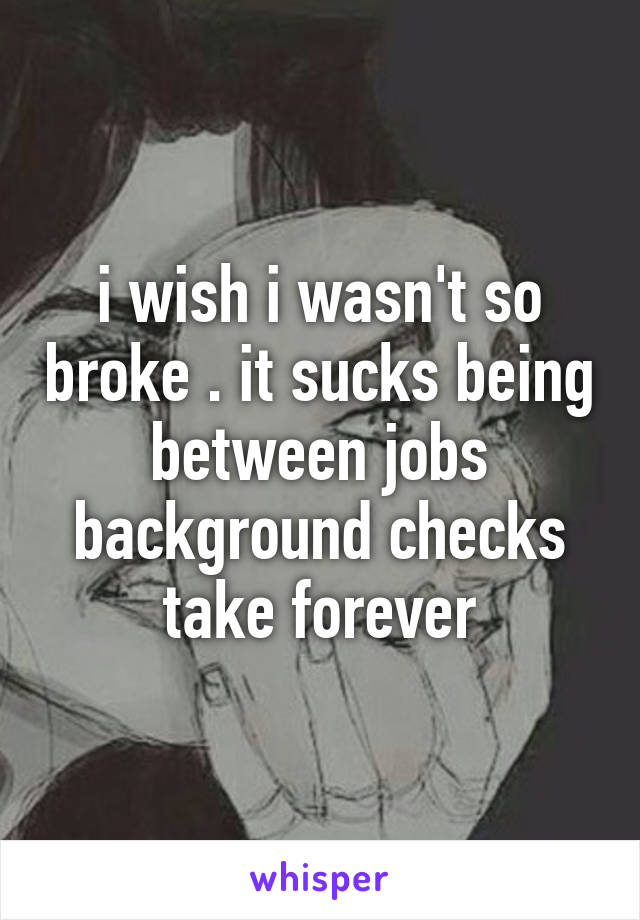 i wish i wasn't so broke . it sucks being between jobs background checks take forever