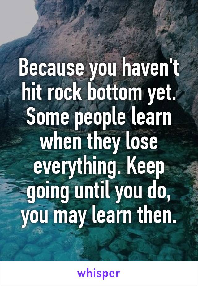 Because you haven't hit rock bottom yet. Some people learn when they lose everything. Keep going until you do, you may learn then.